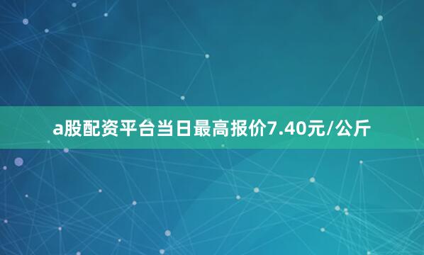 a股配资平台当日最高报价7.40元/公斤