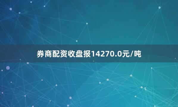 券商配资收盘报14270.0元/吨