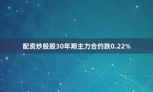 配资炒股股30年期主力合约跌0.22%